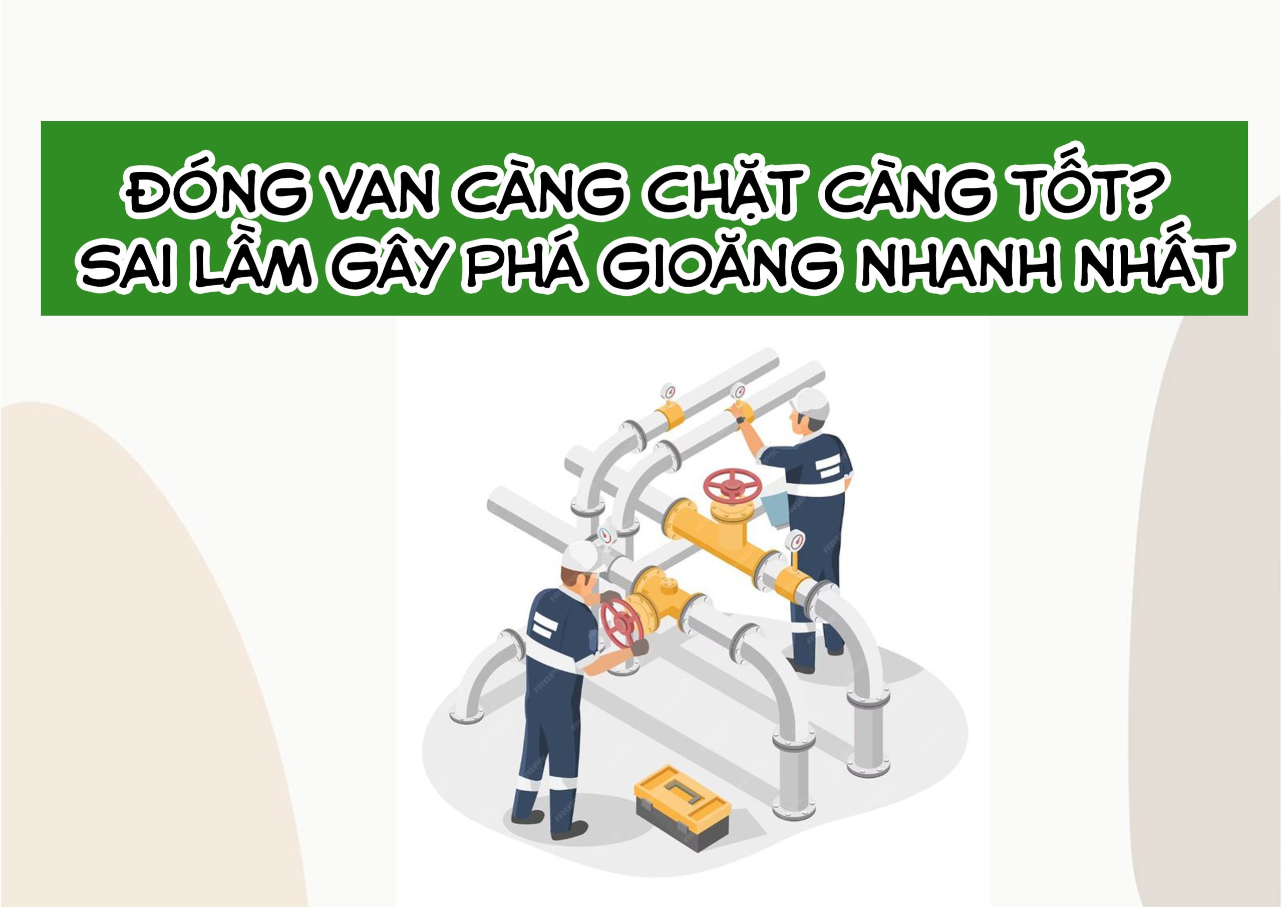 Đóng van càng chặt càng tốt? Sai lầm gây phá gioăng nhanh nhất