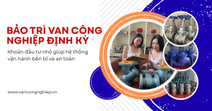 Bảo trì van công nghiệp định kỳ: Khoản đầu tư nhỏ giúp hệ thống vận hành bền bỉ và an toàn
