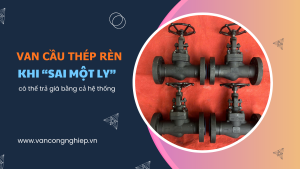 Van cầu thép rèn – Khi “sai một ly” có thể trả giá bằng cả hệ thống