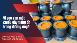 Vì sao van một chiều gây tiếng ồn trong đường ống? Dấu hiệu nhỏ nhưng cảnh báo vấn đề lớn
