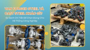 Van Forged Steel Và Cast Steel Khác Gì? So Sánh Chi Tiết Để Chọn Đúng Cho Hệ Thống Công Nghiệp